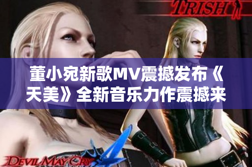 董小宛新歌MV震撼发布《天美》全新音乐力作震撼来袭