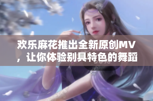 欢乐麻花推出全新原创MV，让你体验别具特色的舞蹈魅力！