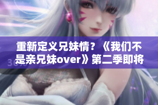 重新定义兄妹情？《我们不是亲兄妹over》第二季即将开播！