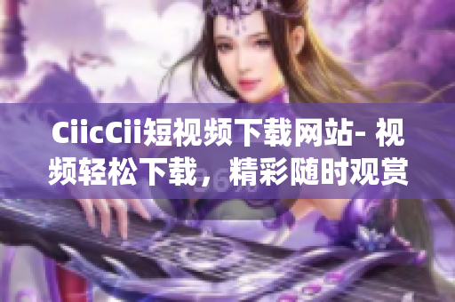 CiicCii短视频下载网站- 视频轻松下载，精彩随时观赏(1)