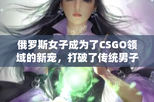 俄罗斯女子成为了CSGO领域的新宠，打破了传统男子主导的壁垒