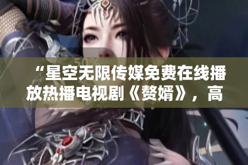 “星空无限传媒免费在线播放热播电视剧《赘婿》，高清观看无广告！”