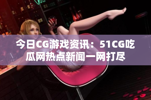 今日CG游戏资讯：51CG吃瓜网热点新闻一网打尽