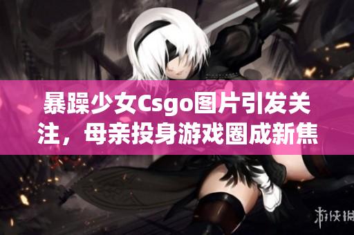 暴躁少女Csgo图片引发关注，母亲投身游戏圈成新焦点(1)