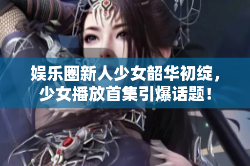 娱乐圈新人少女韶华初绽，少女播放首集引爆话题！