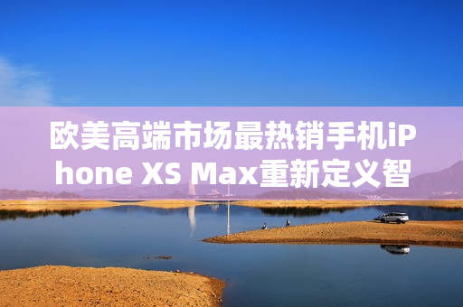 欧美高端市场最热销手机iPhone XS Max重新定义智能手机使用体验