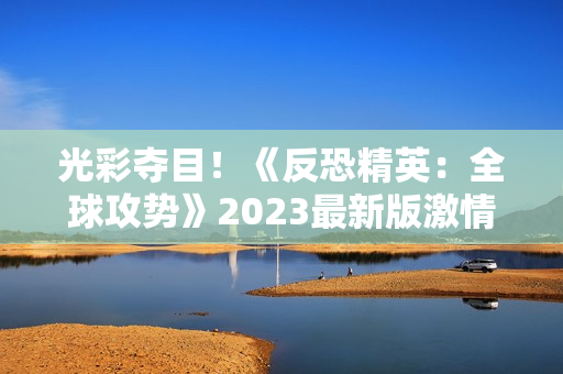 光彩夺目！《反恐精英：全球攻势》2023最新版激情大片震撼上线