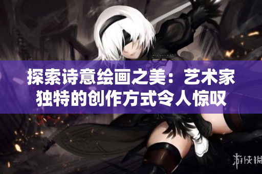 探索诗意绘画之美：艺术家独特的创作方式令人惊叹