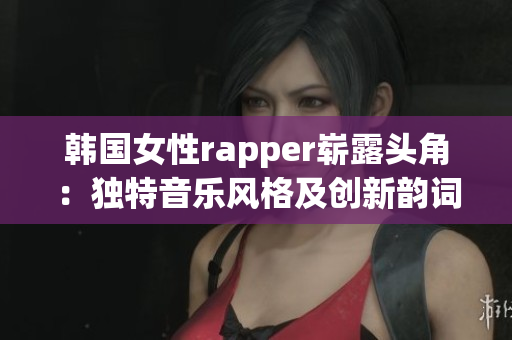 韩国女性rapper崭露头角：独特音乐风格及创新韵词赢得粉丝喜爱