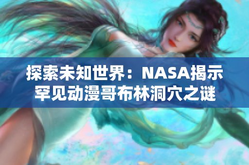 探索未知世界：NASA揭示罕见动漫哥布林洞穴之谜