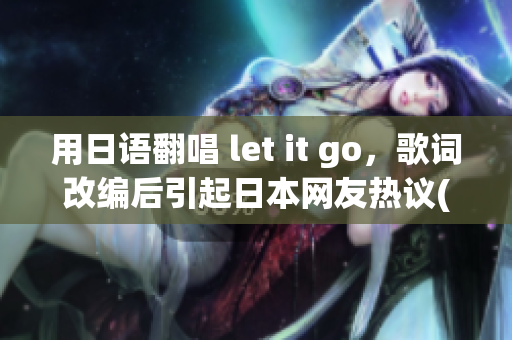 用日语翻唱 let it go，歌词改编后引起日本网友热议(1)