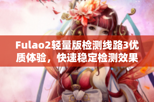 Fulao2轻量版检测线路3优质体验，快速稳定检测效果一览无余