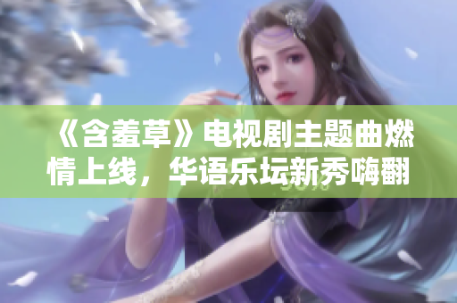 《含羞草》电视剧主题曲燃情上线，华语乐坛新秀嗨翻全场