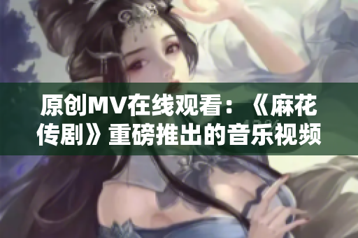 原创MV在线观看：《麻花传剧》重磅推出的音乐视频闪耀亮相！