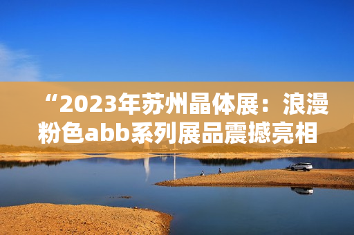 “2023年苏州晶体展：浪漫粉色abb系列展品震撼亮相”