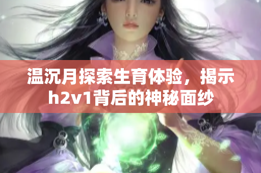 温沉月探索生育体验，揭示h2v1背后的神秘面纱