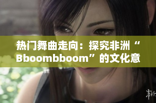 热门舞曲走向：探究非洲“Bboombboom”的文化意义与全球影响