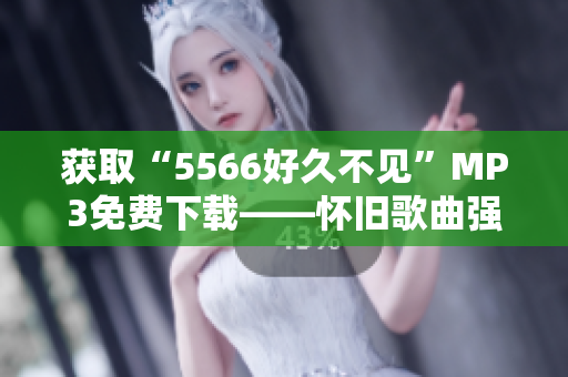 获取“5566好久不见”MP3免费下载——怀旧歌曲强烈推荐！