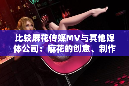 比较麻花传媒MV与其他媒体公司：麻花的创意、制作与影响力何如？