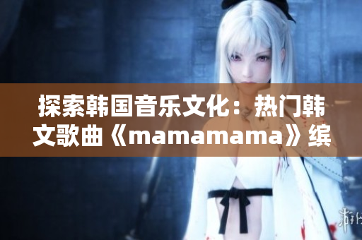 探索韩国音乐文化：热门韩文歌曲《mamamama》缤纷旋律再现