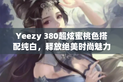 Yeezy 380超炫蜜桃色搭配纯白，释放绝美时尚魅力