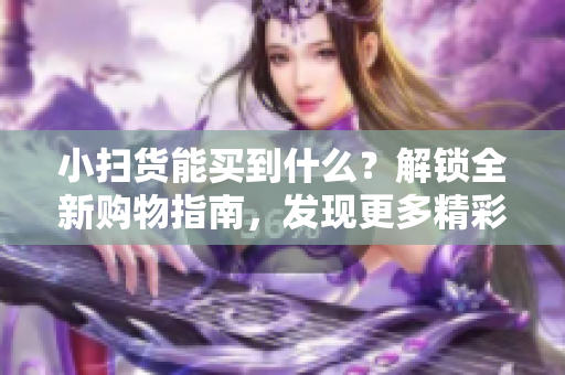 小扫货能买到什么？解锁全新购物指南，发现更多精彩宝藏