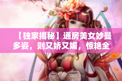 【独家揭秘】通房美女妙曼多姿，则又娇又媚，惊艳全场！