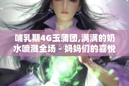 哺乳期4G玉蒲团,满满的奶水喷溅全场 - 妈妈们的喜悦和挑战