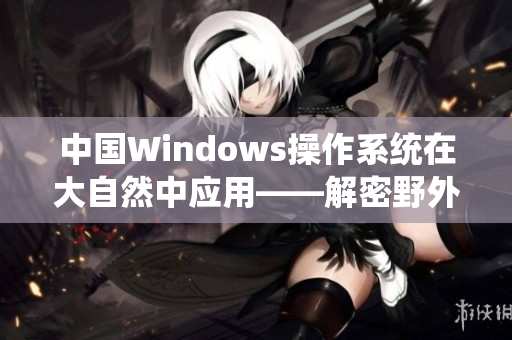 中国Windows操作系统在大自然中应用——解密野外应用和效益