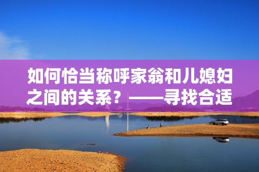 如何恰当称呼家翁和儿媳妇之间的关系？——寻找合适的亲属称呼