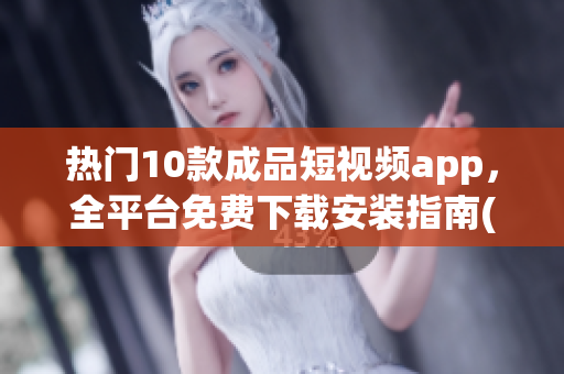 热门10款成品短视频app，全平台免费下载安装指南(1)