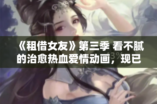 《租借女友》第三季 看不腻的治愈热血爱情动画，现已免费观看！