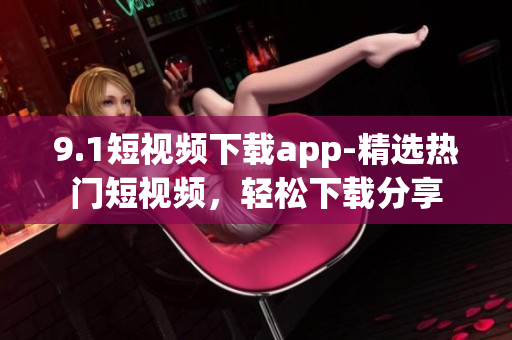 9.1短视频下载app-精选热门短视频，轻松下载分享