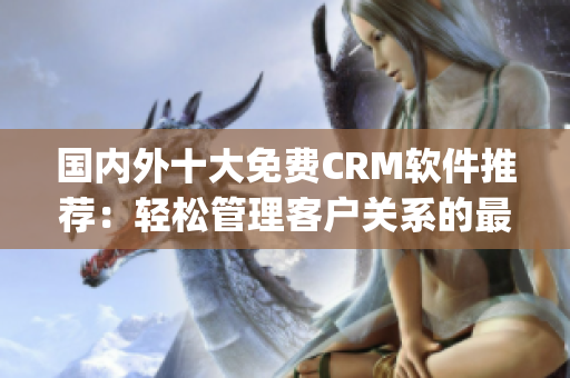 国内外十大免费CRM软件推荐：轻松管理客户关系的最佳选择(1)