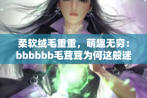 柔软绒毛重重，萌趣无穷：bbbbbb毛茸茸为何这般迷人？