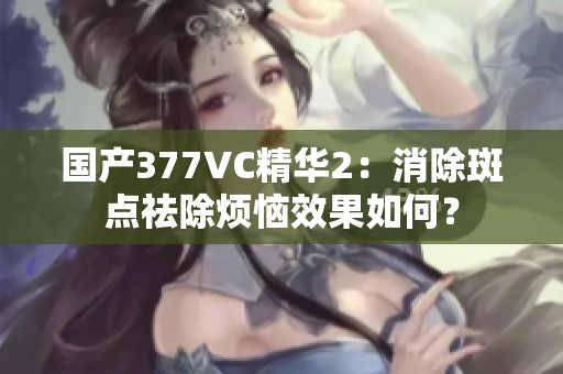 国产377VC精华2：消除斑点祛除烦恼效果如何？