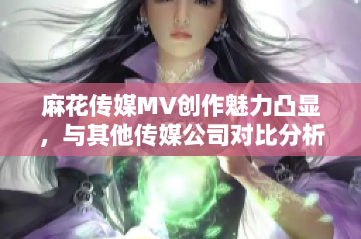 麻花传媒MV创作魅力凸显，与其他传媒公司对比分析