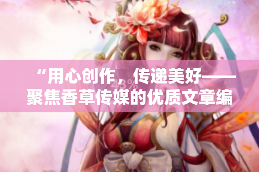 “用心创作，传递美好——聚焦香草传媒的优质文章编辑”