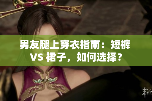 男友腿上穿衣指南：短裤 VS 裙子，如何选择？