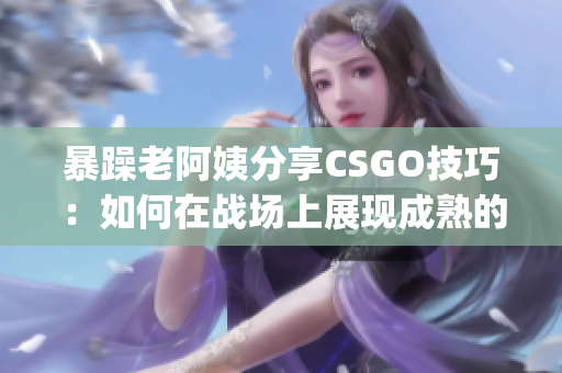 暴躁老阿姨分享CSGO技巧：如何在战场上展现成熟的游戏策略(1)