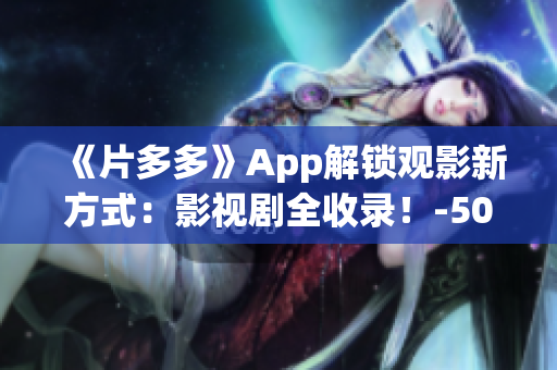 《片多多》App解锁观影新方式：影视剧全收录！-50字