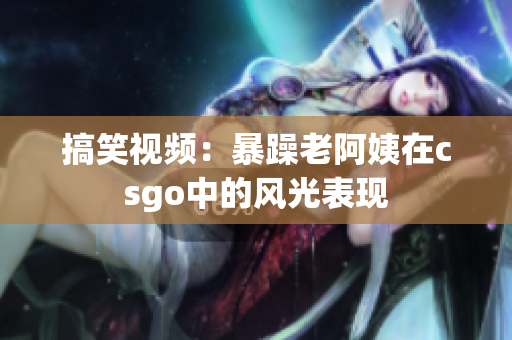 搞笑视频：暴躁老阿姨在csgo中的风光表现