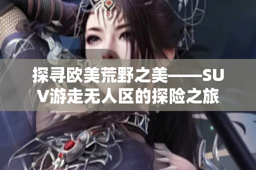 探寻欧美荒野之美——SUV游走无人区的探险之旅