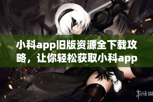 小科app旧版资源全下载攻略，让你轻松获取小科app旧版安装包(1)