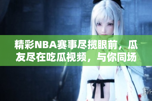 精彩NBA赛事尽揽眼前，瓜友尽在吃瓜视频，与你同场观战！