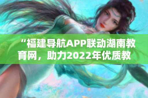 “福建导航APP联动湖南教育网，助力2022年优质教育资源共享”