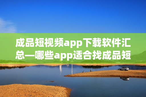 成品短视频app下载软件汇总—哪些app适合找成品短视频？