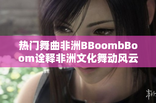 热门舞曲非洲BBoombBoom诠释非洲文化舞动风云