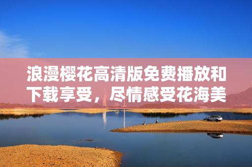 浪漫樱花高清版免费播放和下载享受，尽情感受花海美景