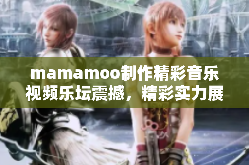 mamamoo制作精彩音乐视频乐坛震撼，精彩实力展现